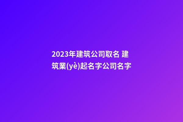 2023年建筑公司取名 建筑業(yè)起名字公司名字-第1張-公司起名-玄機(jī)派